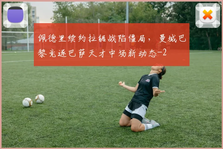 佩德里续约拉锯战陷僵局，曼城巴黎竞逐巴萨天才中场新动态