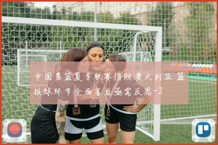 中国男篮夏季联赛惜败澳大利亚 篮板球环节全面落后亟需反思