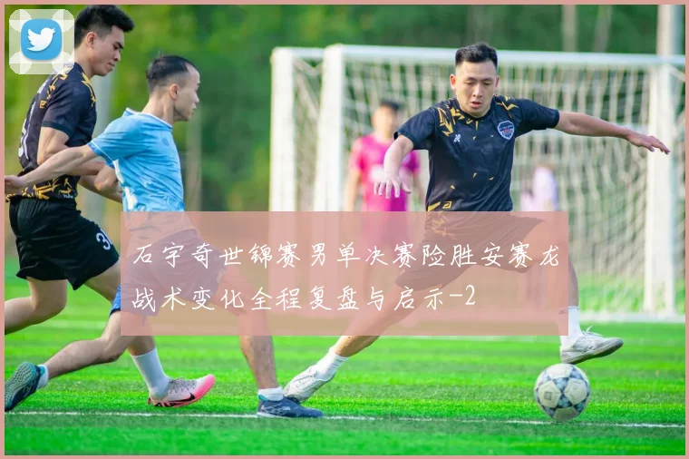 石宇奇世锦赛男单决赛险胜安赛龙战术变化全程复盘与启示