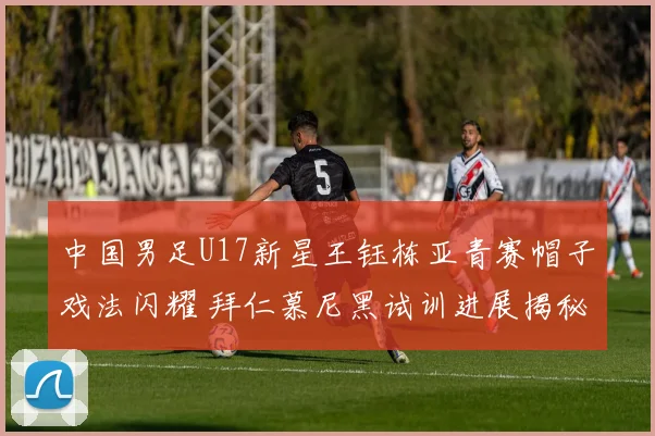 中国男足U17新星王钰栋亚青赛帽子戏法闪耀 拜仁慕尼黑试训进展揭秘
