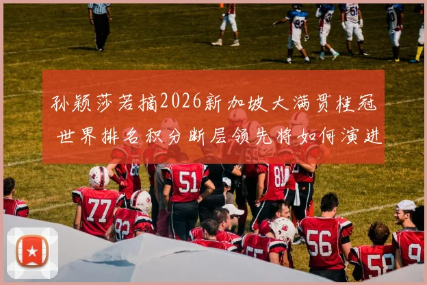 孙颖莎若摘2026新加坡大满贯桂冠 世界排名积分断层领先将如何演进