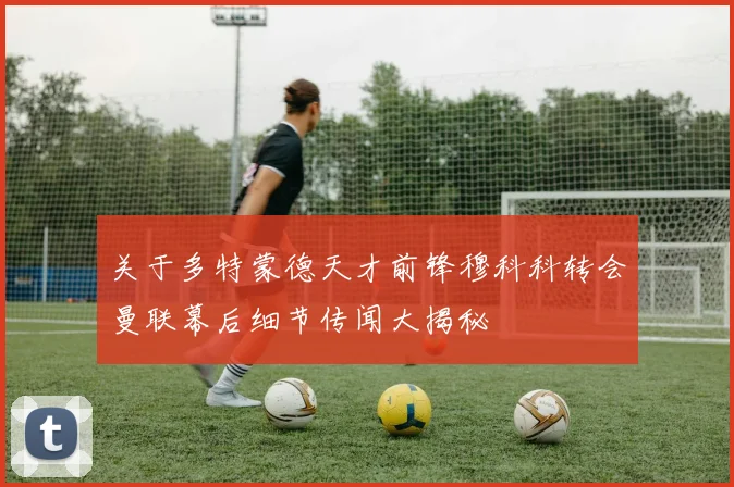 关于多特蒙德天才前锋穆科科转会曼联幕后细节传闻大揭秘
