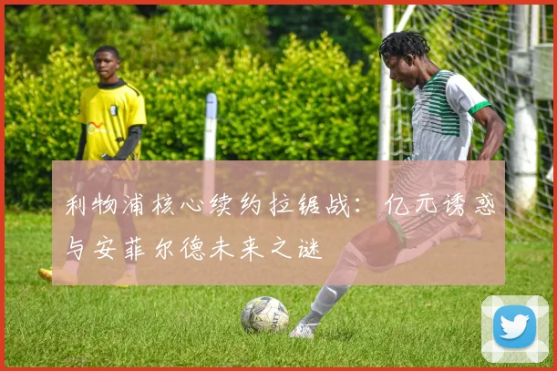 利物浦核心续约拉锯战：亿元诱惑与安菲尔德未来之谜
