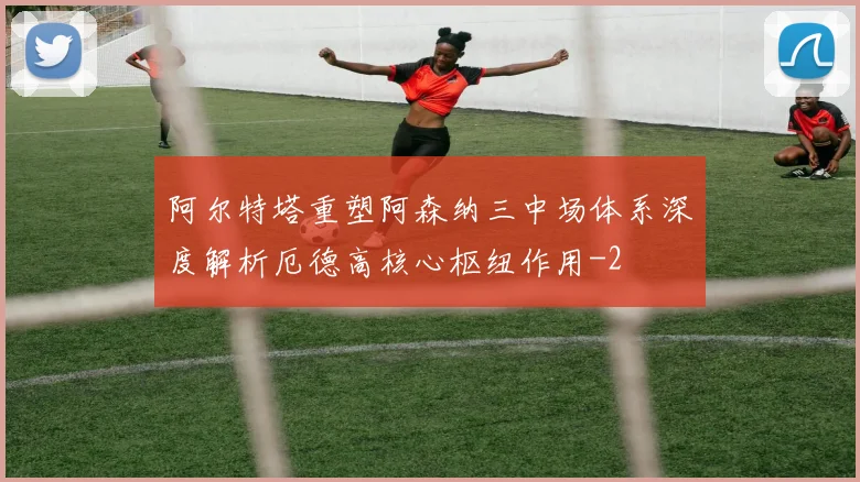 阿尔特塔重塑阿森纳三中场体系深度解析厄德高核心枢纽作用