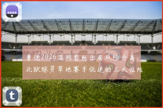 鲁德2026温网首轮出局风险升高，北欧球员草地赛季低迷的三大症结分析