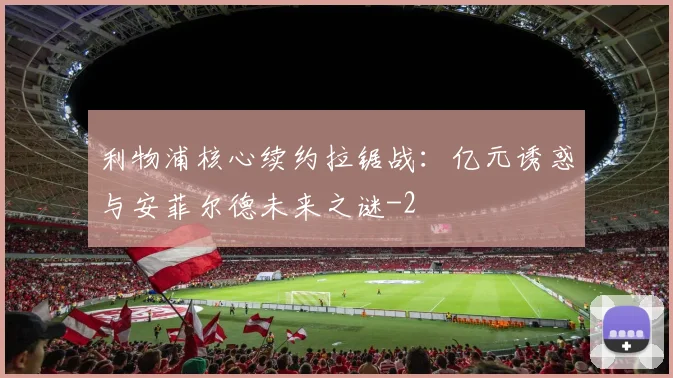 利物浦核心续约拉锯战:亿元诱惑与安菲尔德未来之谜
