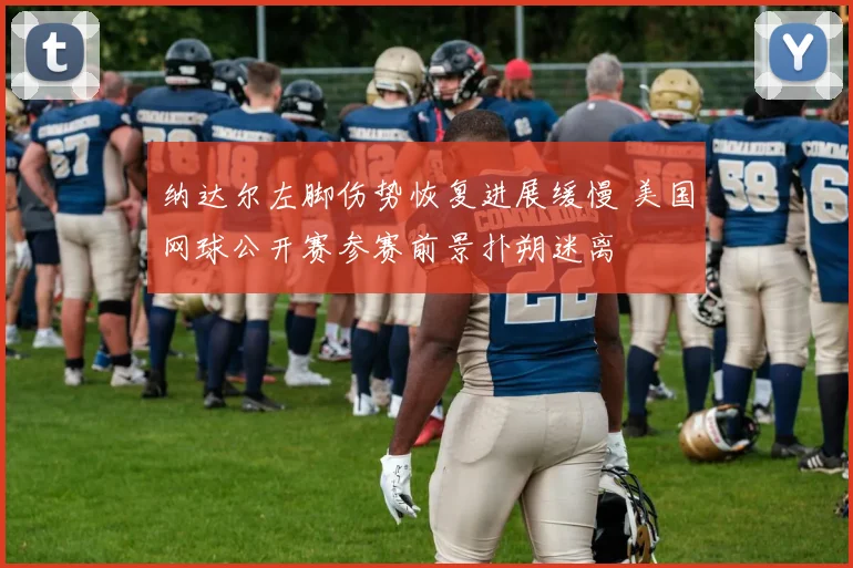 纳达尔左脚伤势恢复进展缓慢 美国网球公开赛参赛前景扑朔迷离