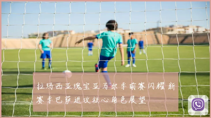 拉玛西亚瑰宝亚马尔季前赛闪耀 新赛季巴萨进攻核心角色展望