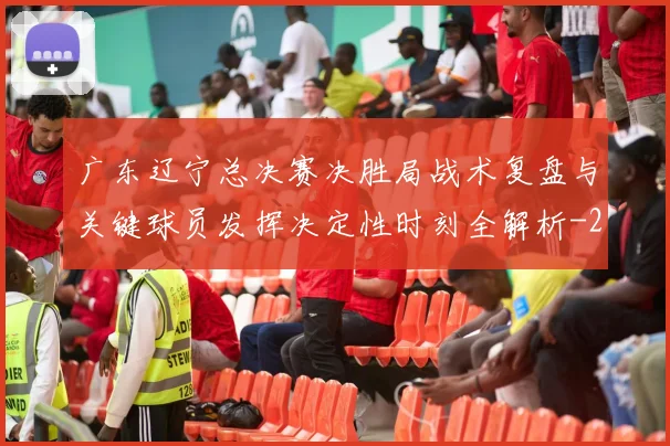 广东辽宁总决赛决胜局战术复盘与关键球员发挥决定性时刻全解析