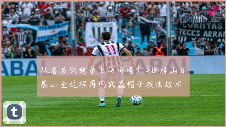 从落后到绝杀上海海港4-3逆转山东泰山全过程再现武磊帽子戏法战术密码
