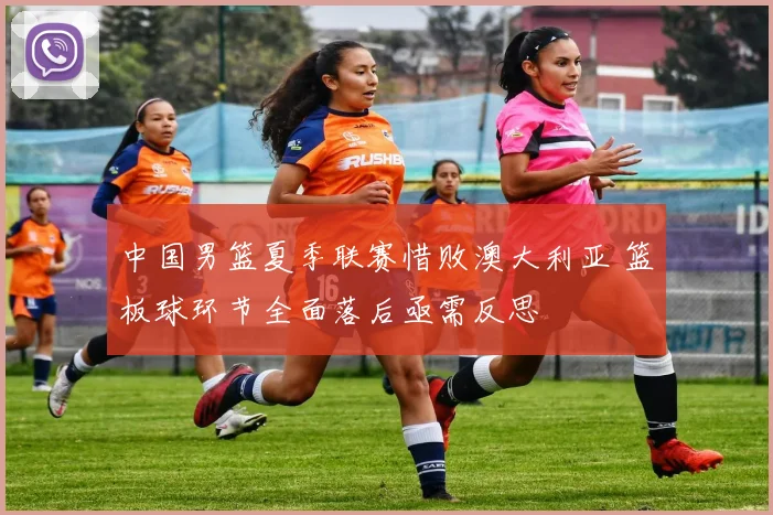 中国男篮夏季联赛惜败澳大利亚 篮板球环节全面落后亟需反思