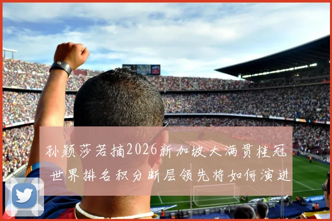 孙颖莎若摘2026新加坡大满贯桂冠 世界排名积分断层领先将如何演进