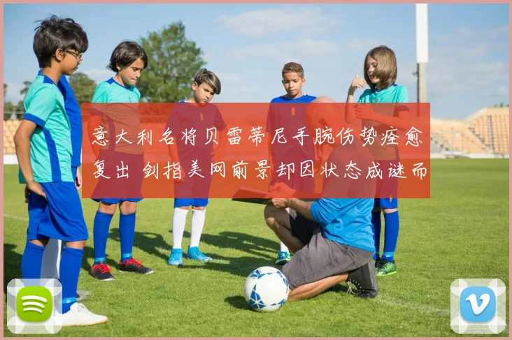 意大利名将贝雷蒂尼手腕伤势痊愈复出 剑指美网前景却因状态成谜而充满变数
