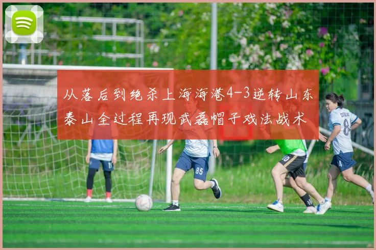 从落后到绝杀上海海港4-3逆转山东泰山全过程再现武磊帽子戏法战术密码