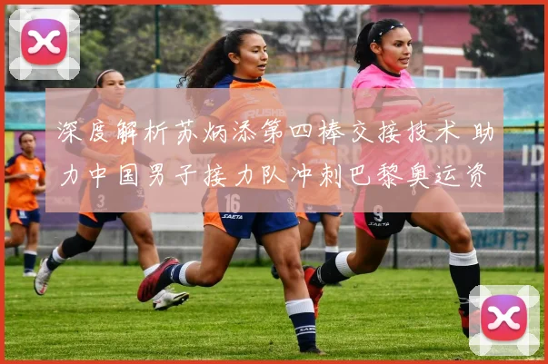 深度解析苏炳添第四棒交接技术 助力中国男子接力队冲刺巴黎奥运资格赛