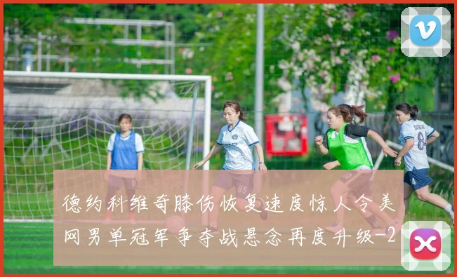德约科维奇膝伤恢复速度惊人令美网男单冠军争夺战悬念再度升级