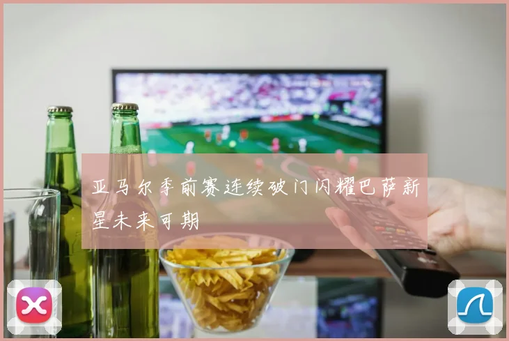 亚马尔季前赛连续破门闪耀巴萨新星未来可期