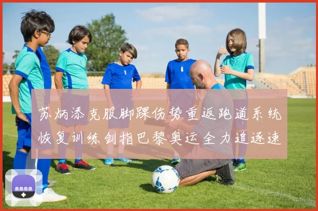 苏炳添克服脚踝伤势重返跑道系统恢复训练剑指巴黎奥运全力追逐速度极限
