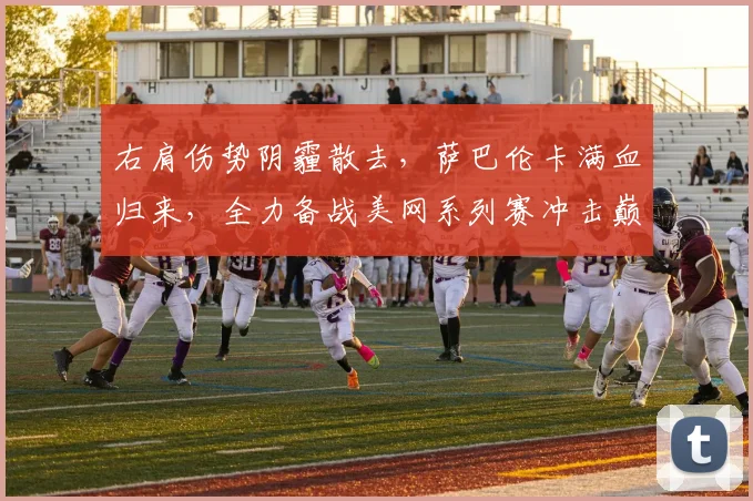 右肩伤势阴霾散去,萨巴伦卡满血归来,全力备战美网系列赛冲击巅峰荣耀