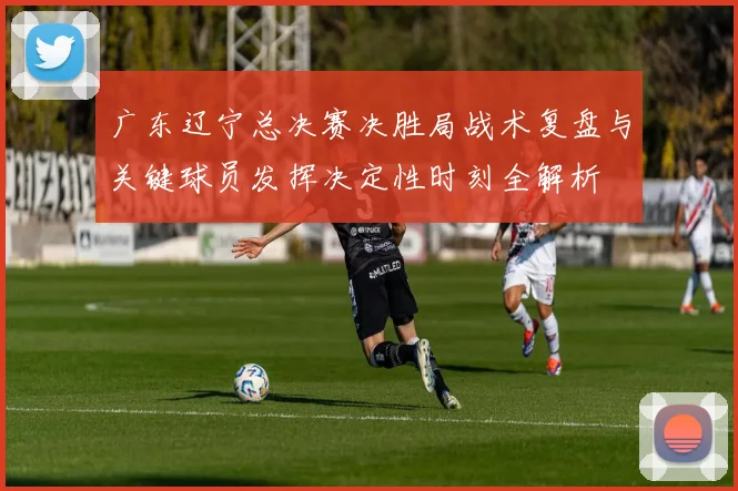 广东辽宁总决赛决胜局战术复盘与关键球员发挥决定性时刻全解析