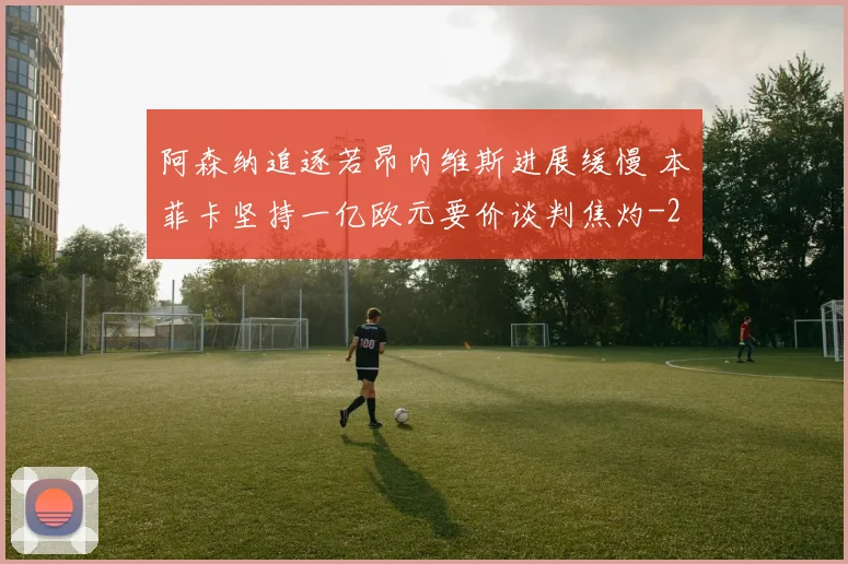 阿森纳追逐若昂内维斯进展缓慢 本菲卡坚持一亿欧元要价谈判焦灼