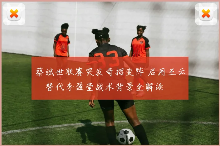 蔡斌世联赛突发奇招变阵 启用王云蕗替代李盈莹战术背景全解读