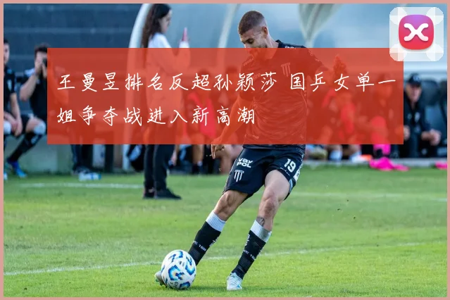 王曼昱排名反超孙颖莎 国乒女单一姐争夺战进入新高潮