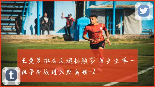 王曼昱排名反超孙颖莎 国乒女单一姐争夺战进入新高潮