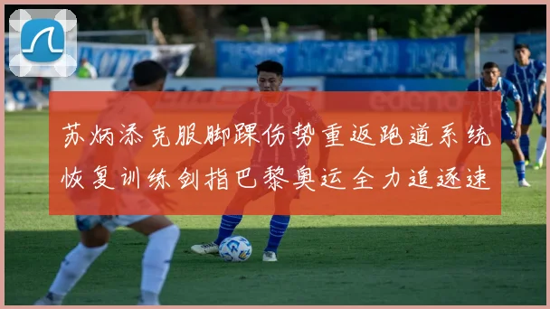 苏炳添克服脚踝伤势重返跑道系统恢复训练剑指巴黎奥运全力追逐速度极限