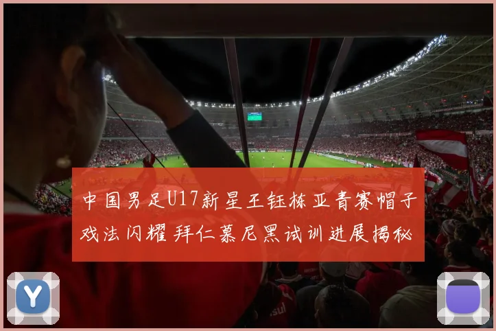 中国男足U17新星王钰栋亚青赛帽子戏法闪耀 拜仁慕尼黑试训进展揭秘