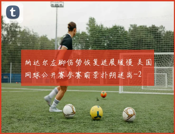 纳达尔左脚伤势恢复进展缓慢 美国网球公开赛参赛前景扑朔迷离