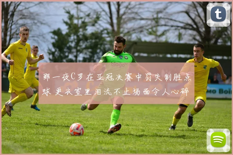 那一夜C罗在亚冠决赛中罚失制胜点球 更衣室里泪流不止场面令人心碎