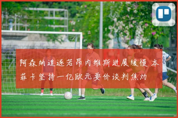 阿森纳追逐若昂内维斯进展缓慢 本菲卡坚持一亿欧元要价谈判焦灼