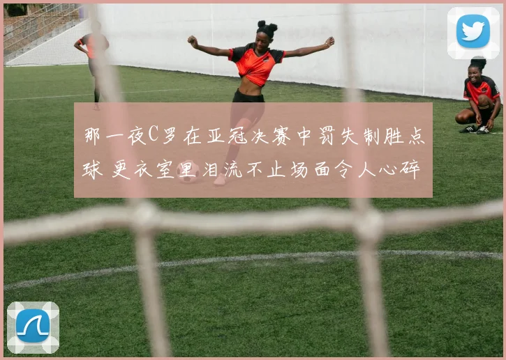 那一夜C罗在亚冠决赛中罚失制胜点球 更衣室里泪流不止场面令人心碎