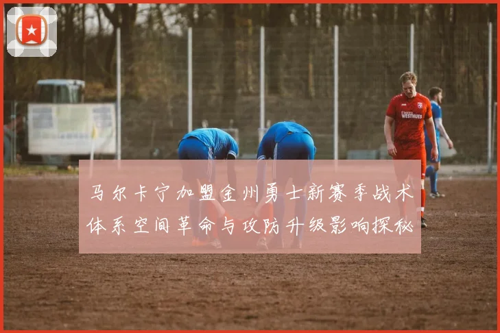 马尔卡宁加盟金州勇士新赛季战术体系空间革命与攻防升级影响探秘
